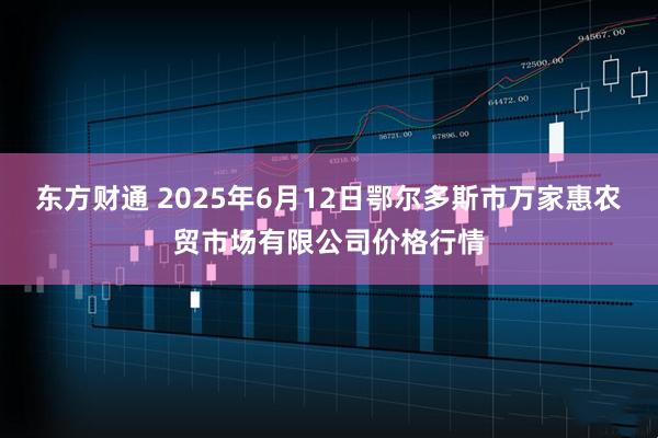 东方财通 2025年6月12日鄂尔多斯市万家惠农贸市场有限公司价格行情