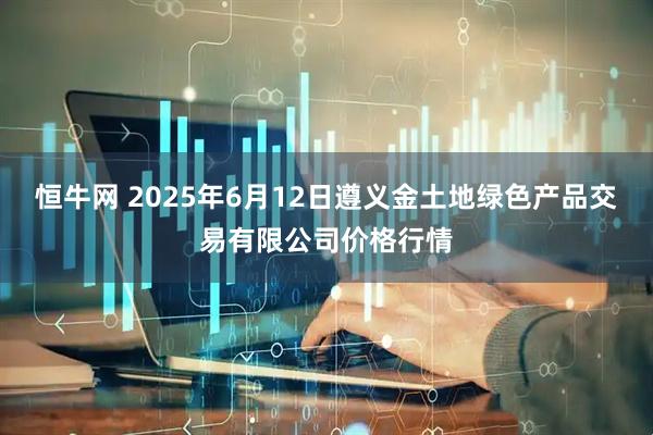 恒牛网 2025年6月12日遵义金土地绿色产品交易有限公司价格行情