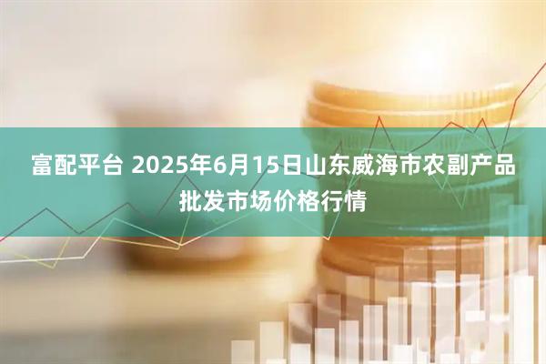 富配平台 2025年6月15日山东威海市农副产品批发市场价格行情