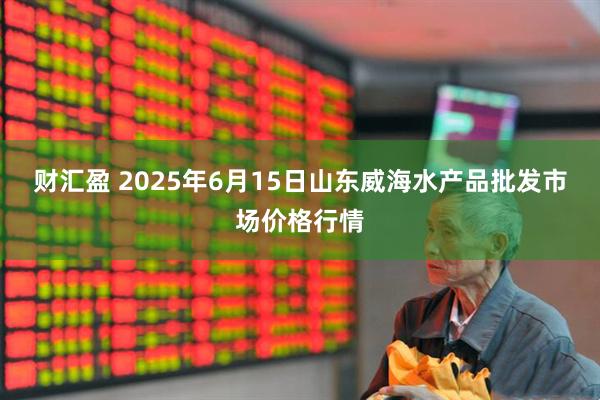 财汇盈 2025年6月15日山东威海水产品批发市场价格行情