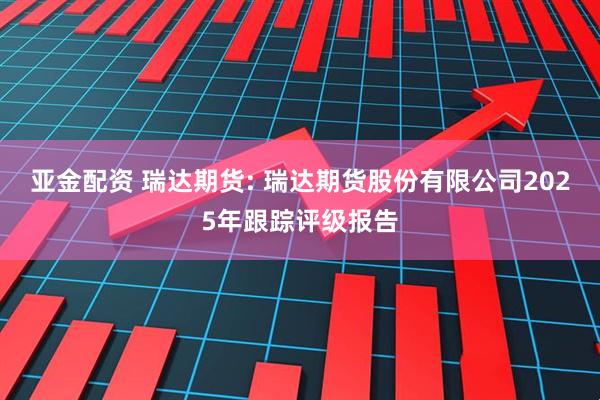 亚金配资 瑞达期货: 瑞达期货股份有限公司2025年跟踪评级报告
