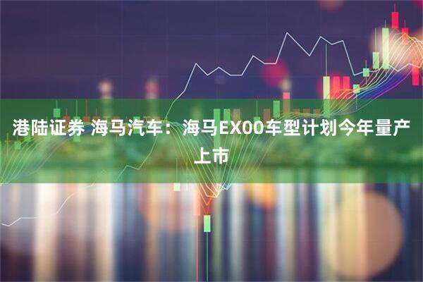 港陆证券 海马汽车：海马EX00车型计划今年量产上市