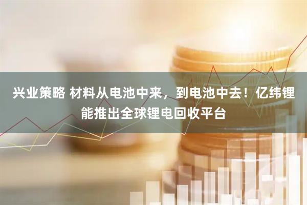 兴业策略 材料从电池中来，到电池中去！亿纬锂能推出全球锂电回收平台