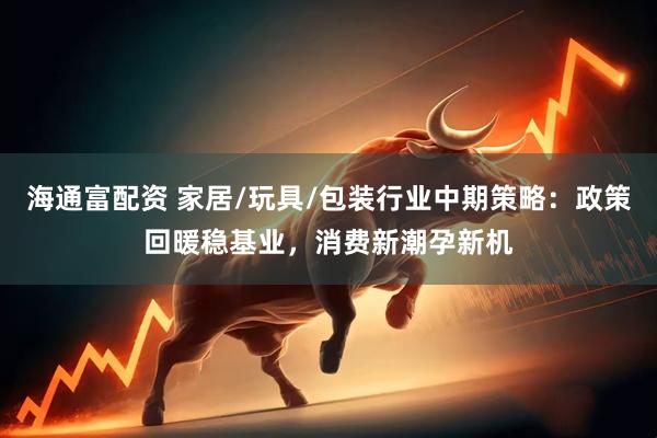 海通富配资 家居/玩具/包装行业中期策略：政策回暖稳基业，消费新潮孕新机