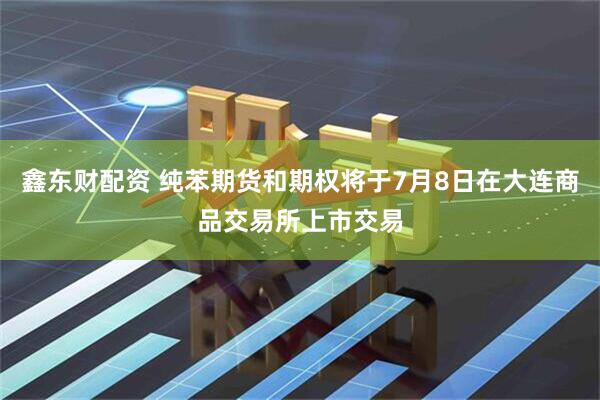 鑫东财配资 纯苯期货和期权将于7月8日在大连商品交易所上市交易