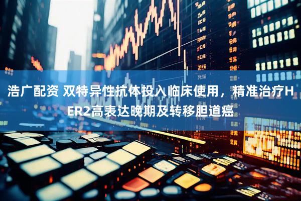浩广配资 双特异性抗体投入临床使用，精准治疗HER2高表达晚期及转移胆道癌