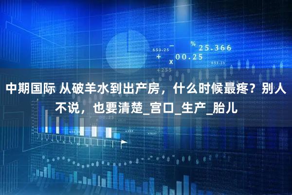 中期国际 从破羊水到出产房，什么时候最疼？别人不说，也要清楚_宫口_生产_胎儿