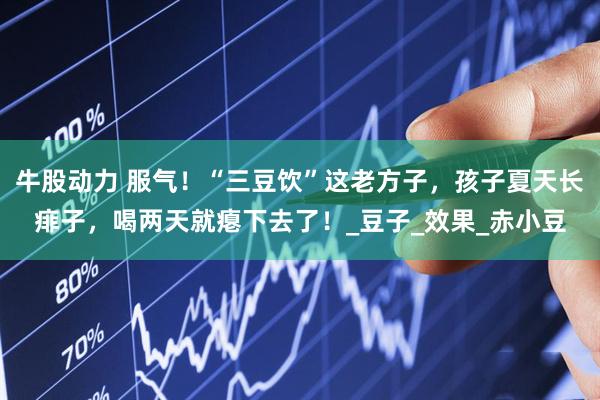 牛股动力 服气！“三豆饮”这老方子，孩子夏天长痱子，喝两天就瘪下去了！_豆子_效果_赤小豆