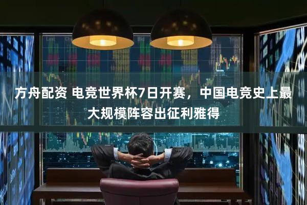 方舟配资 电竞世界杯7日开赛，中国电竞史上最大规模阵容出征利雅得