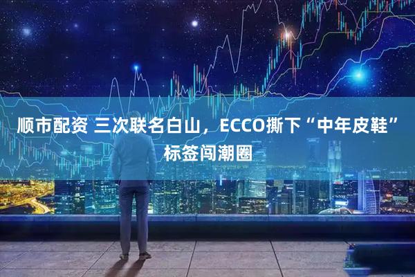 顺市配资 三次联名白山，ECCO撕下“中年皮鞋”标签闯潮圈