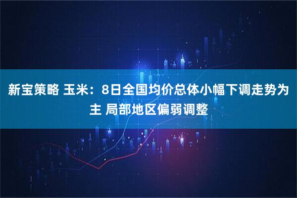 新宝策略 玉米：8日全国均价总体小幅下调走势为主 局部地区偏弱调整