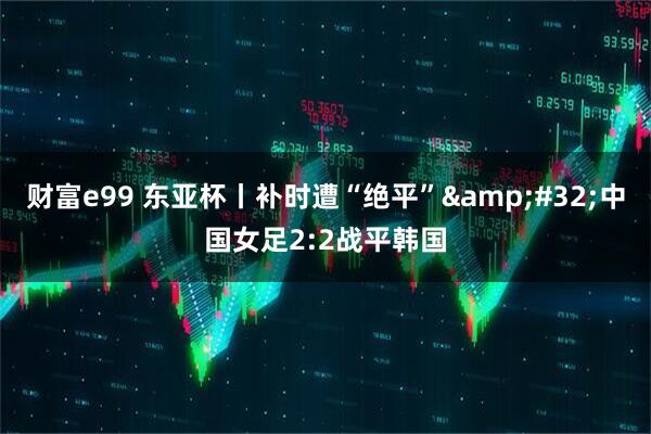 财富e99 东亚杯丨补时遭“绝平”&#32;中国女足2:2战平韩国