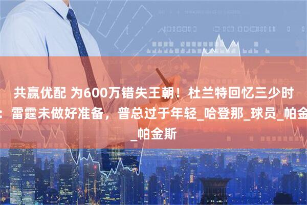 共赢优配 为600万错失王朝！杜兰特回忆三少时代：雷霆未做好准备，普总过于年轻_哈登那_球员_帕金斯