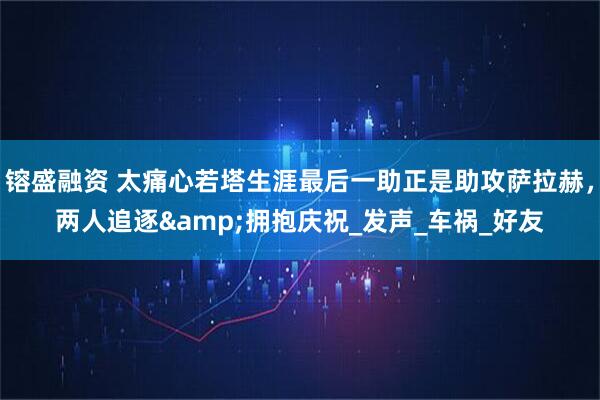 镕盛融资 太痛心若塔生涯最后一助正是助攻萨拉赫，两人追逐&拥抱庆祝_发声_车祸_好友