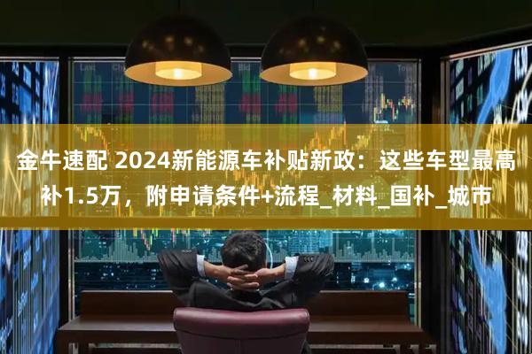 金牛速配 2024新能源车补贴新政：这些车型最高补1.5万，附申请条件+流程_材料_国补_城市