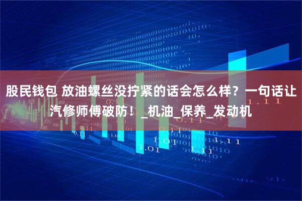 股民钱包 放油螺丝没拧紧的话会怎么样？一句话让汽修师傅破防！_机油_保养_发动机
