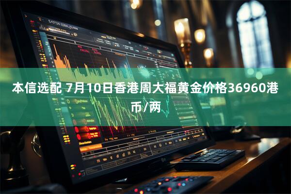 本信选配 7月10日香港周大福黄金价格36960港币/两