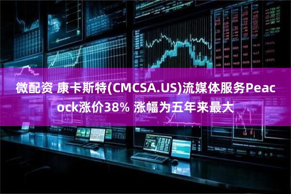 微配资 康卡斯特(CMCSA.US)流媒体服务Peacock涨价38% 涨幅为五年来最大