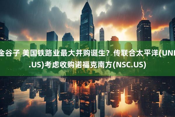 金谷子 美国铁路业最大并购诞生？传联合太平洋(UNP.US)考虑收购诺福克南方(NSC.US)