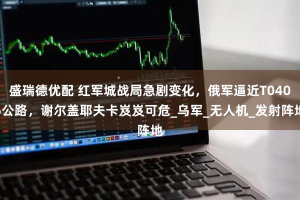 盛瑞德优配 红军城战局急剧变化，俄军逼近T0406公路，谢尔盖耶夫卡岌岌可危_乌军_无人机_发射阵地