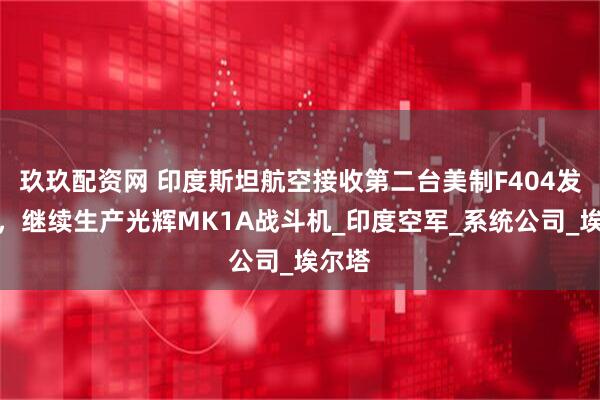 玖玖配资网 印度斯坦航空接收第二台美制F404发动机，继续生产光辉MK1A战斗机_印度空军_系统公司_埃尔塔