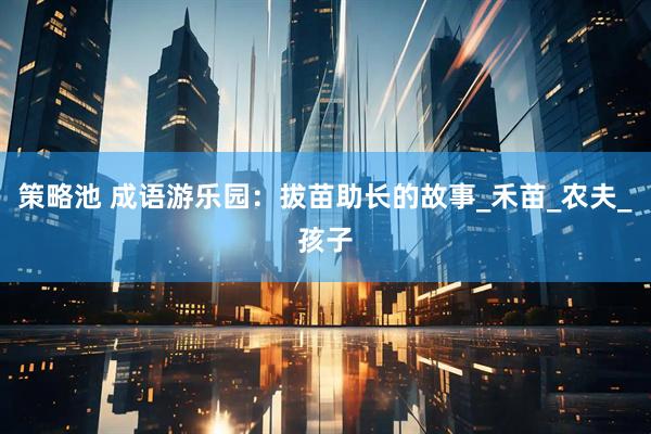 策略池 成语游乐园：拔苗助长的故事_禾苗_农夫_孩子