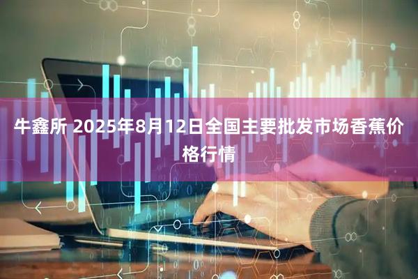 牛鑫所 2025年8月12日全国主要批发市场香蕉价格行情