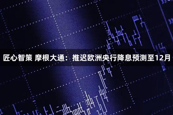 匠心智策 摩根大通：推迟欧洲央行降息预测至12月