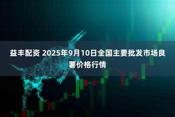 益丰配资 2025年9月10日全国主要批发市场良薯价格行情