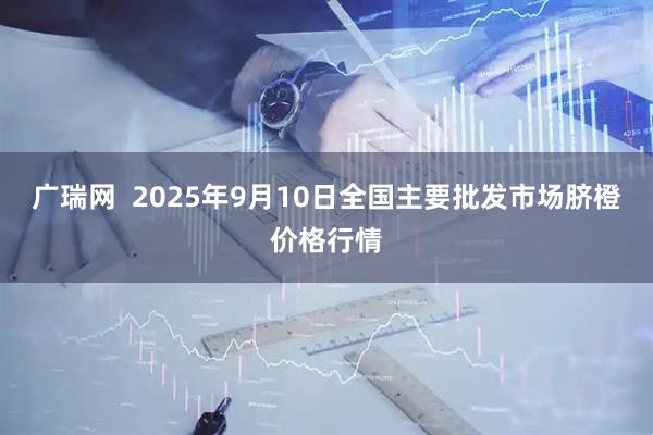 广瑞网  2025年9月10日全国主要批发市场脐橙价格行情