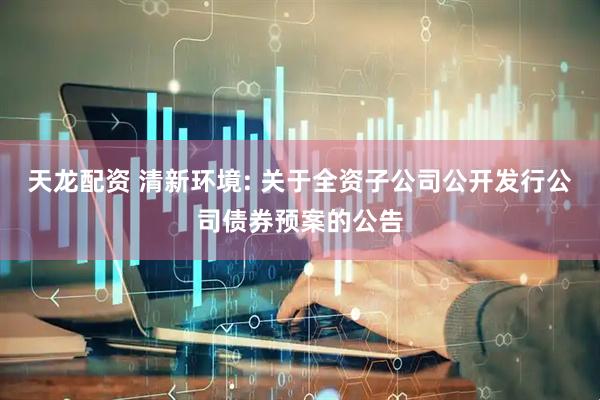 天龙配资 清新环境: 关于全资子公司公开发行公司债券预案的公告