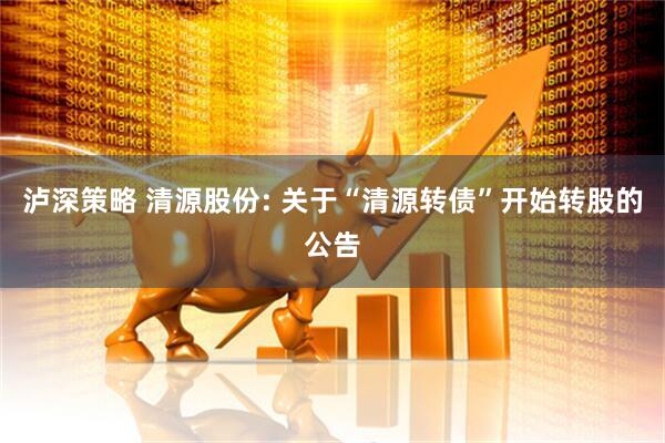 泸深策略 清源股份: 关于“清源转债”开始转股的公告
