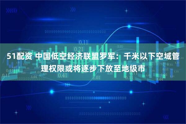 51配资 中国低空经济联盟罗军：千米以下空域管理权限或将逐步下放至地级市