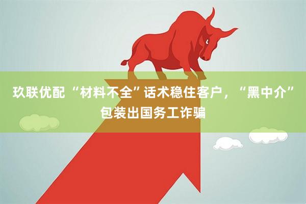 玖联优配 “材料不全”话术稳住客户，“黑中介”包装出国务工诈骗