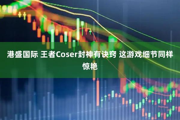 港盛国际 王者Coser封神有诀窍 这游戏细节同样惊艳