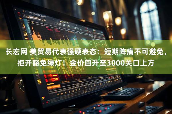 长宏网 美贸易代表强硬表态：短期阵痛不可避免，拒开豁免绿灯！金价回升至3000关口上方