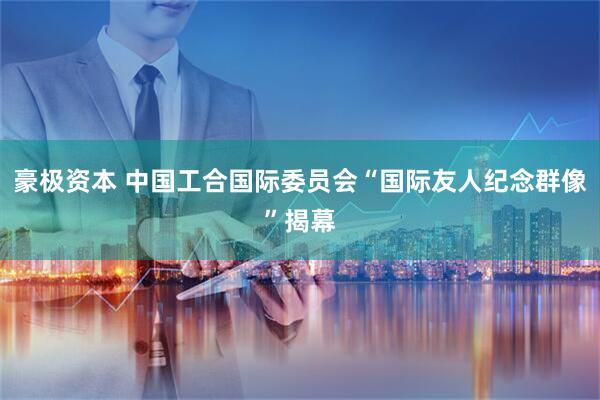 豪极资本 中国工合国际委员会“国际友人纪念群像”揭幕