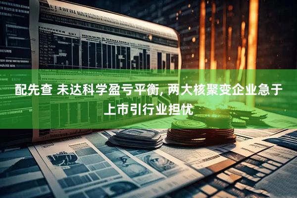 配先查 未达科学盈亏平衡, 两大核聚变企业急于上市引行业担忧
