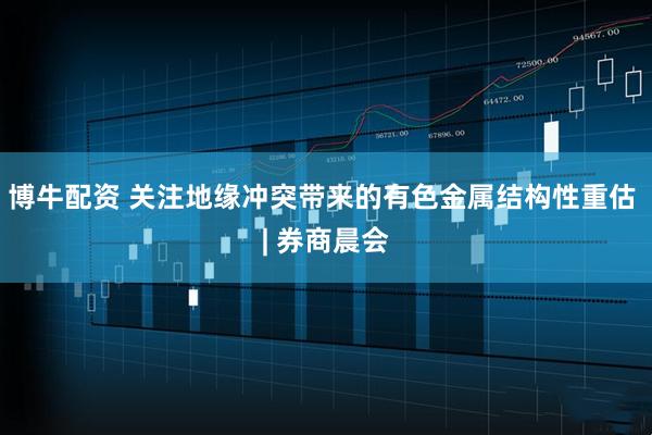 博牛配资 关注地缘冲突带来的有色金属结构性重估 | 券商晨会